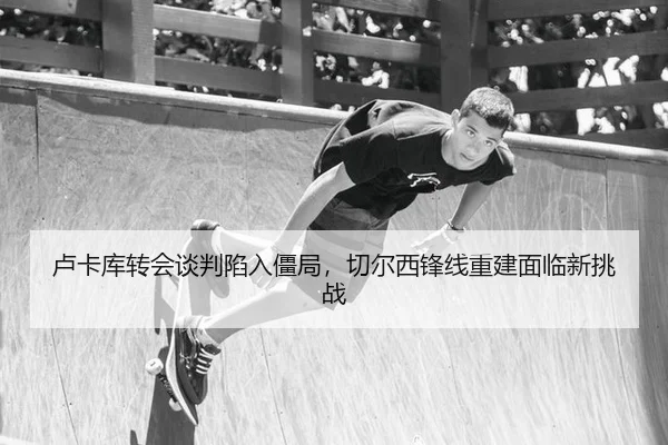 卢卡库转会谈判陷入僵局，切尔西锋线重建面临新挑战