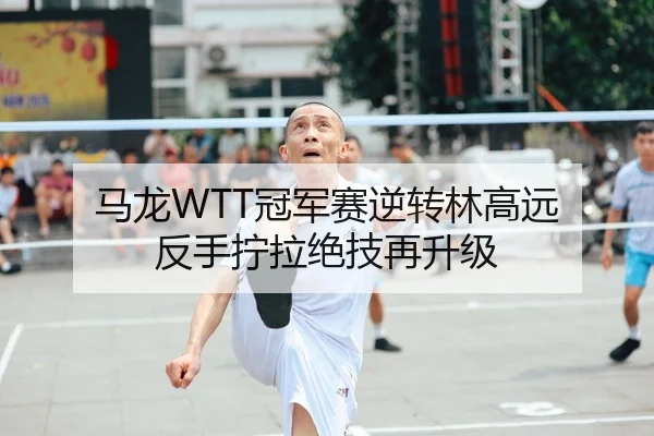 马龙WTT冠军赛逆转林高远 反手拧拉绝技再升级